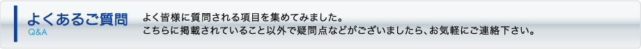 よくあるご質問 - よく皆様に質問される項目を集めてみました。こちらに掲載されていること以外で疑問点などございましたら、お気軽にご連絡下さい。